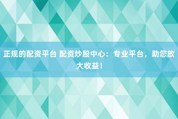 正规的配资平台 配资炒股中心：专业平台，助您放大收益！
