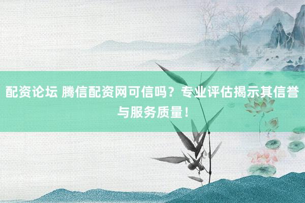 配资论坛 腾信配资网可信吗？专业评估揭示其信誉与服务质量！