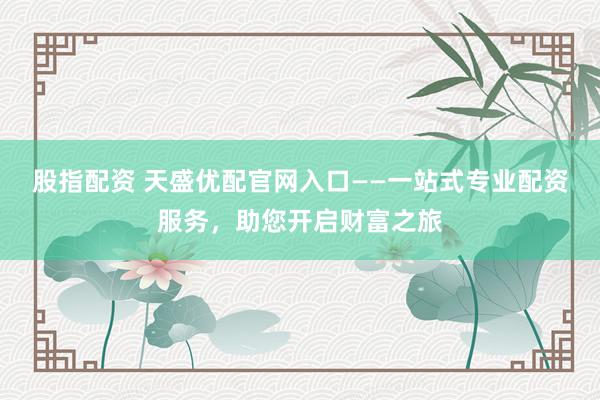 股指配资 天盛优配官网入口——一站式专业配资服务，助您开启财富之旅