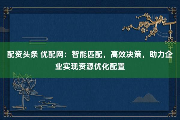 配资头条 优配网：智能匹配，高效决策，助力企业实现资源优化配置