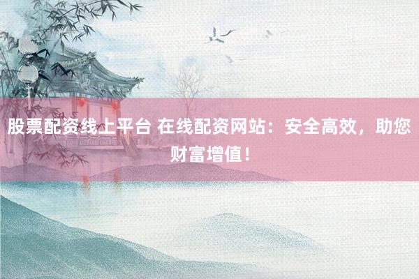 股票配资线上平台 在线配资网站：安全高效，助您财富增值！
