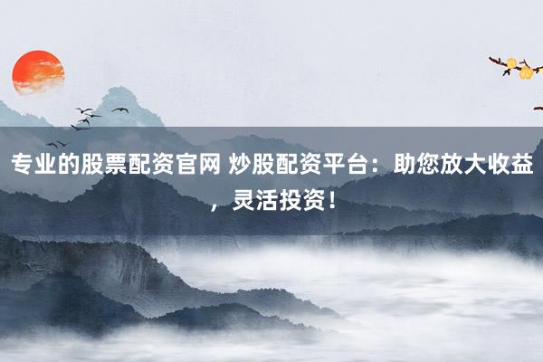 专业的股票配资官网 炒股配资平台：助您放大收益，灵活投资！