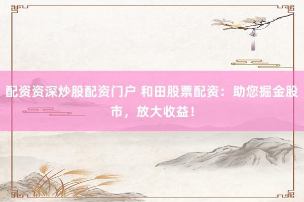 配资资深炒股配资门户 和田股票配资:助您掘金股市,放大收益!