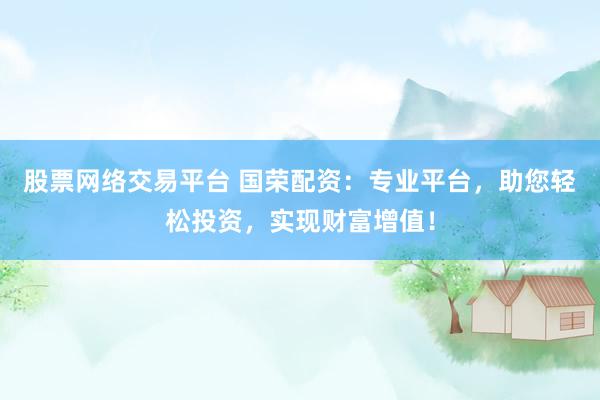 股票网络交易平台 国荣配资:专业平台,助您轻松投资,实现财富增值!