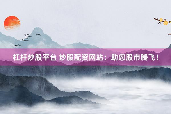 杠杆炒股平台 炒股配资网站：助您股市腾飞！