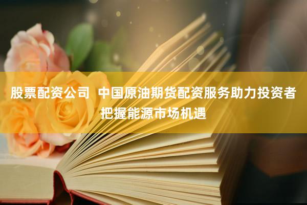 股票配资公司  中国原油期货配资服务助力投资者把握能源市场机遇